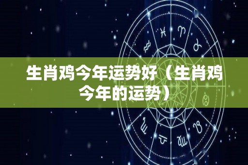 生肖鸡今年运势好（生肖鸡今年的运势）