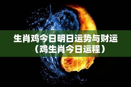 生肖鸡今日明日运势与财运（鸡生肖今日运程）