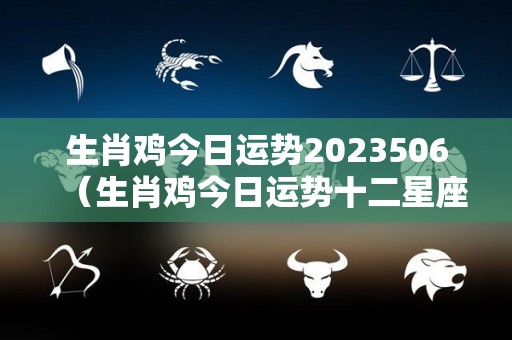 生肖鸡今日运势2023506（生肖鸡今日运势十二星座）
