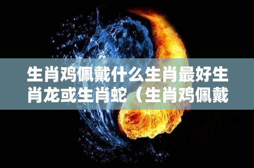 生肖鸡佩戴什么生肖最好生肖龙或生肖蛇（生肖鸡佩戴什么生肖好?）