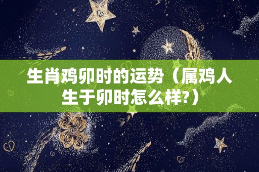 生肖鸡卯时的运势（属鸡人生于卯时怎么样?）
