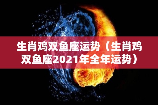生肖鸡双鱼座运势（生肖鸡双鱼座2021年全年运势）