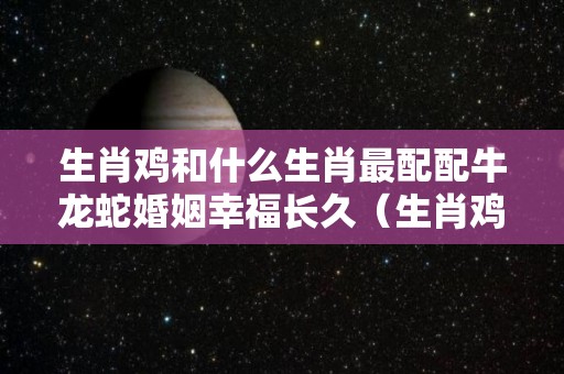 生肖鸡和什么生肖最配配牛龙蛇婚姻幸福长久（生肖鸡和什么生肖配最好）