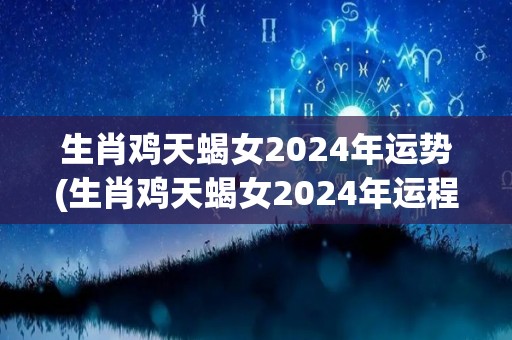 生肖鸡天蝎女2024年运势(生肖鸡天蝎女2024年运程大势如何？)