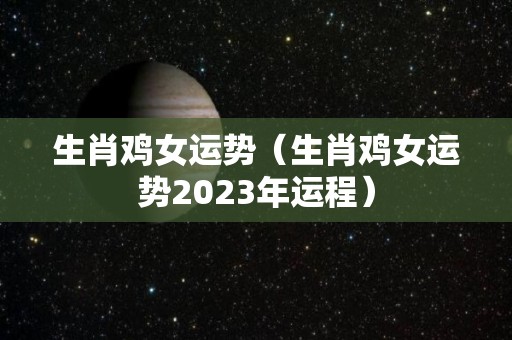 生肖鸡女运势（生肖鸡女运势2023年运程）