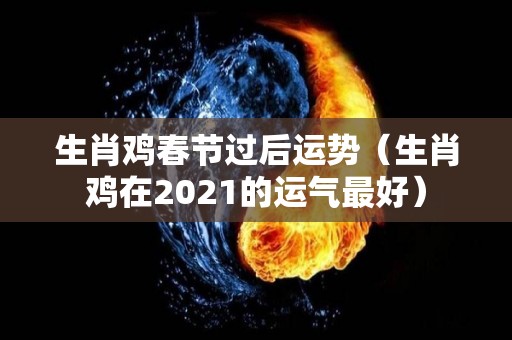 生肖鸡春节过后运势（生肖鸡在2021的运气最好）