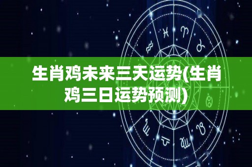 生肖鸡未来三天运势(生肖鸡三日运势预测)