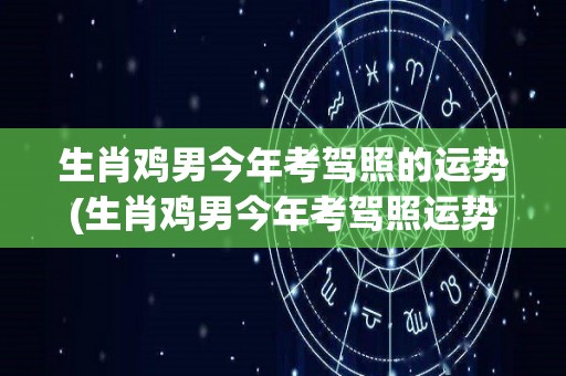 生肖鸡男今年考驾照的运势(生肖鸡男今年考驾照运势如何？)