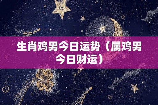 生肖鸡男今日运势（属鸡男今日财运）