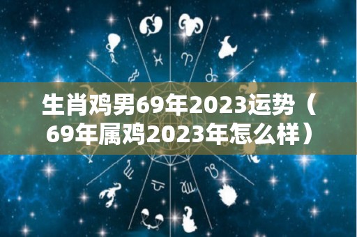 生肖鸡男69年2023运势（69年属鸡2023年怎么样）