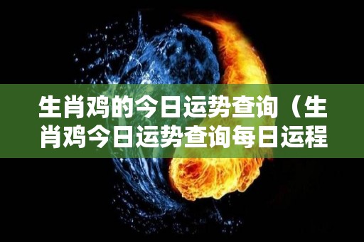生肖鸡的今日运势查询（生肖鸡今日运势查询每日运程）