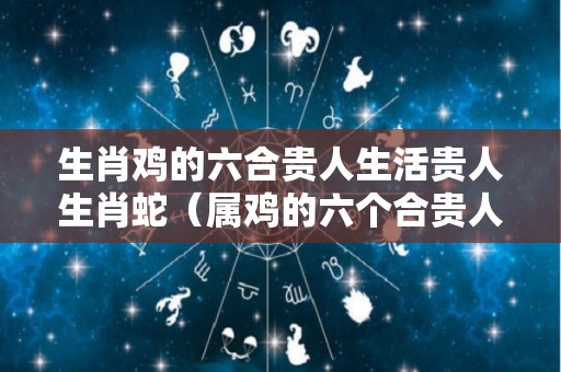 生肖鸡的六合贵人生活贵人生肖蛇（属鸡的六个合贵人是什么生肖）