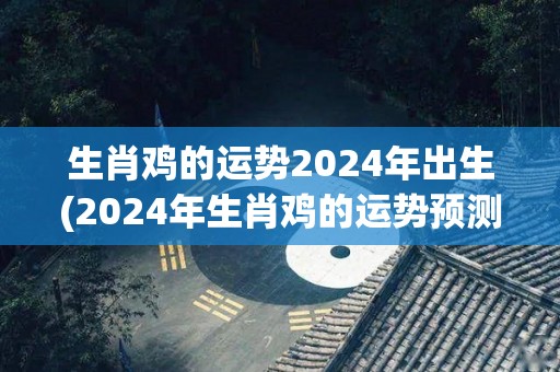 生肖鸡的运势2024年出生(2024年生肖鸡的运势预测)