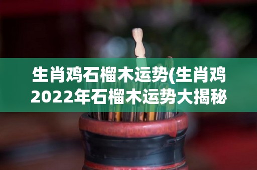 生肖鸡石榴木运势(生肖鸡2022年石榴木运势大揭秘！)