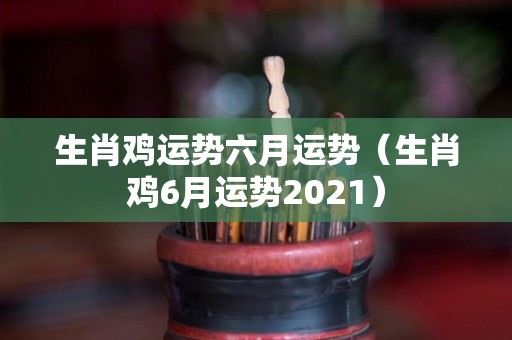 生肖鸡运势六月运势（生肖鸡6月运势2021）
