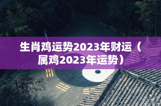 生肖鸡运势2023年财运（属鸡2023年运势）