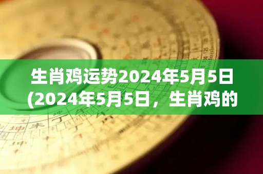 生肖鸡运势2024年5月5日(2024年5月5日，生肖鸡的运势如何？)