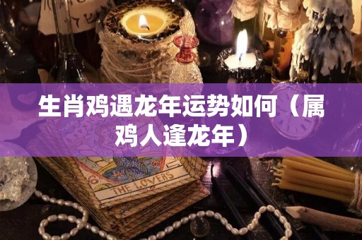 生肖鸡遇龙年运势如何（属鸡人逢龙年）
