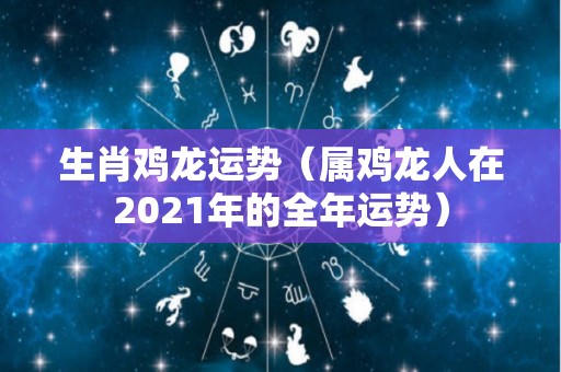 生肖鸡龙运势（属鸡龙人在2021年的全年运势）