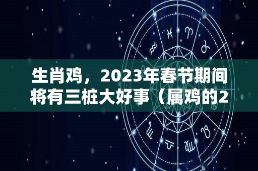 生肖鸡，2023年春节期间将有三桩大好事（属鸡的2023年是犯太岁吗）