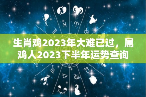 生肖鸡2023年大难已过，属鸡人2023下半年运势查询（属鸡的2023年运势和财运怎么样）