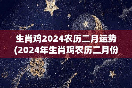 生肖鸡2024农历二月运势(2024年生肖鸡农历二月份运势详解)