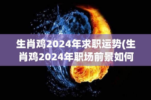 生肖鸡2024年求职运势(生肖鸡2024年职场前景如何？)