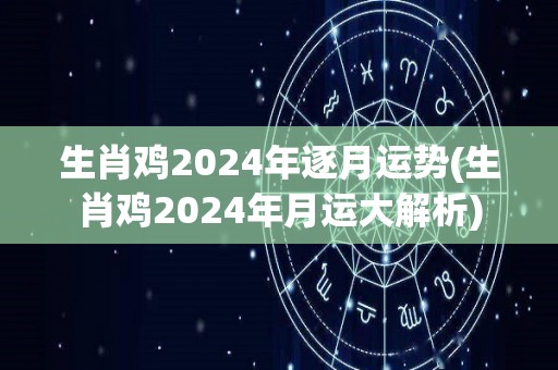 生肖鸡2024年逐月运势(生肖鸡2024年月运大解析)