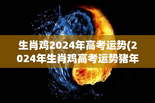 生肖鸡2024年高考运势(2024年生肖鸡高考运势猪年爆棚)