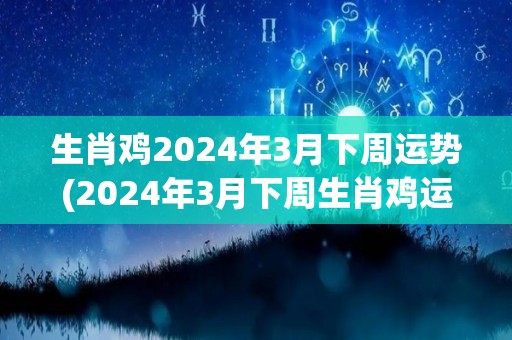 生肖鸡2024年3月下周运势(2024年3月下周生肖鸡运势预测)