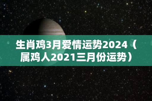 生肖鸡3月爱情运势2024（属鸡人2021三月份运势）