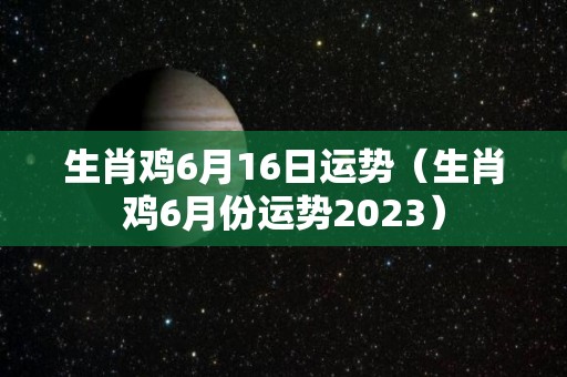 生肖鸡6月16日运势（生肖鸡6月份运势2023）