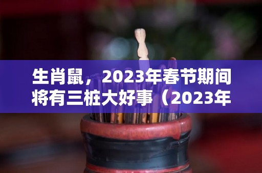 生肖鼠，2023年春节期间将有三桩大好事（2023年生肖鼠运势大全）