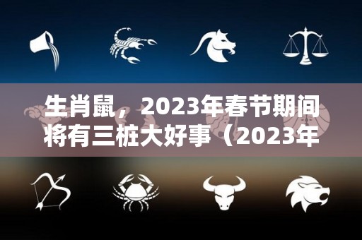 生肖鼠，2023年春节期间将有三桩大好事（2023年生肖鼠运势大全）