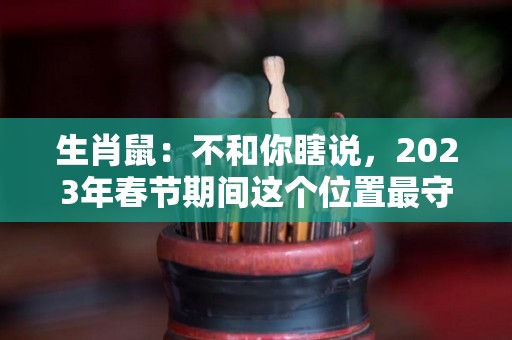 生肖鼠：不和你瞎说，2023年春节期间这个位置最守财（属鼠2023年运势及运程2022年属鼠人的全年每月运势）