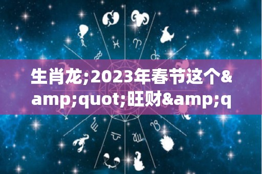 生肖龙;2023年春节这个"旺财"首饰，谁戴谁有福！（2023年属龙运势）