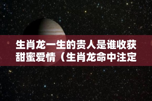 生肖龙一生的贵人是谁收获甜蜜爱情（生肖龙命中注定贵人是）