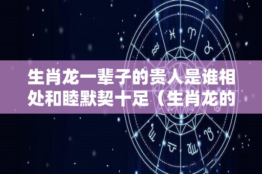 生肖龙一辈子的贵人是谁相处和睦默契十足（生肖龙的贵人是什么生肖）