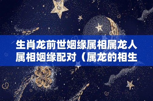生肖龙前世姻缘属相属龙人属相姻缘配对（属龙的相生）