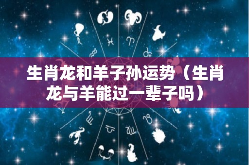 生肖龙和羊子孙运势（生肖龙与羊能过一辈子吗）