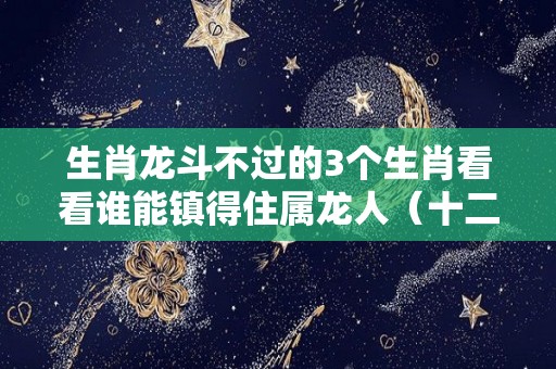 生肖龙斗不过的3个生肖看看谁能镇得住属龙人（十二生肖龙怕什么动物）