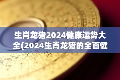 生肖龙猪2024健康运势大全(2024生肖龙猪的全面健康运势解析)