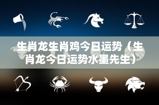 生肖龙生肖鸡今日运势（生肖龙今日运势水墨先生）