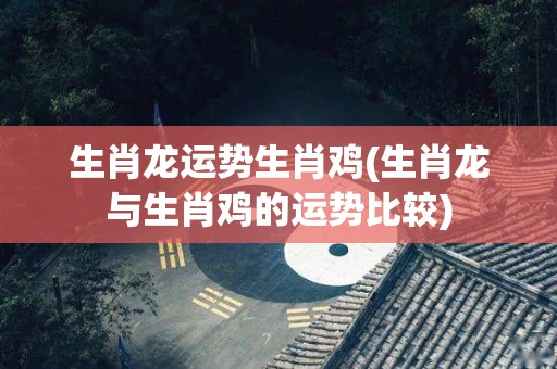 生肖龙运势生肖鸡(生肖龙与生肖鸡的运势比较)