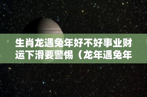 生肖龙遇兔年好不好事业财运下滑要警惕（龙年遇兔年）