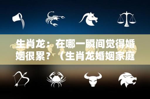 生肖龙：在哪一瞬间觉得婚姻很累？（生肖龙婚姻家庭运势）