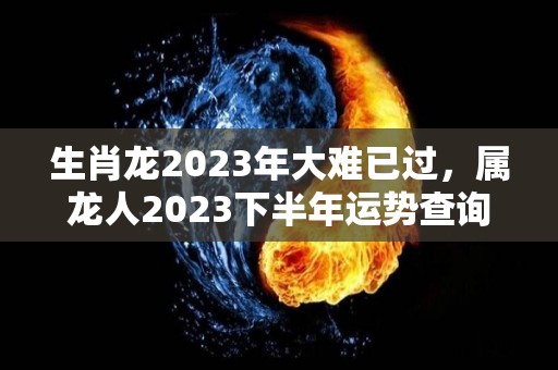 生肖龙2023年大难已过，属龙人2023下半年运势查询（属龙2023年全年运势）