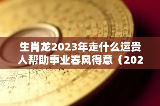 生肖龙2023年走什么运贵人帮助事业春风得意（2023年属龙的运气如何）