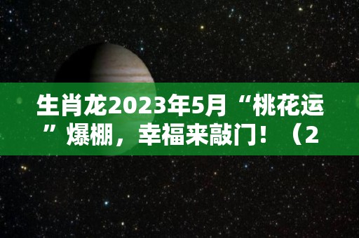 生肖龙2023年5月“桃花运”爆棚，幸福来敲门！（2023年属龙的是什么命五行）