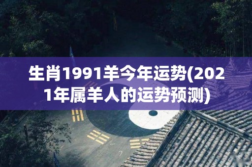 生肖1991羊今年运势(2021年属羊人的运势预测)